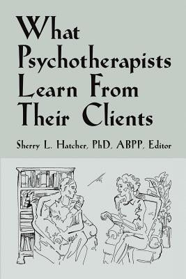 What Psychotherapists Learn from Their Clients by Hatcher Abpp, Sherry L.