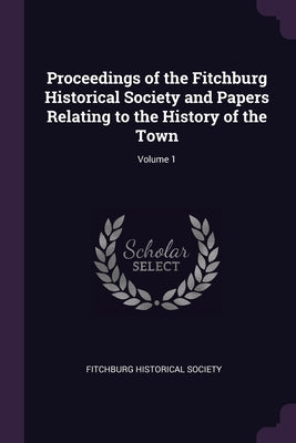 Proceedings of the Fitchburg Historical Society and Papers Relating to the History of the Town; Volume 1 by Fitchburg Historical Society