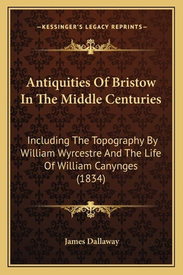 Antiquities Of Bristow In The Middle Centuries: Including The Topography By William Wyrcestre And The Life Of William Canynges (1834) by Dallaway, James