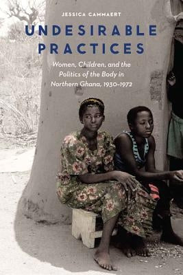 Undesirable Practices: Women, Children, and the Politics of the Body in Northern Ghana, 1930-1972 by Cammaert, Jessica