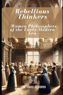 Rebellious Thinkers: Women Philosophers of the Early Modern Era by Philosopher, The Curious