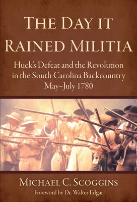The Day It Rained Militia: Huck's Defeat and the Revolution in the South Carolina Backcountry May-July 1780 by Scoggins, Michael C.