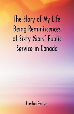 The Story of My Life Being Reminiscences of Sixty Years' Public Service in Canada by Ryerson, Egerton
