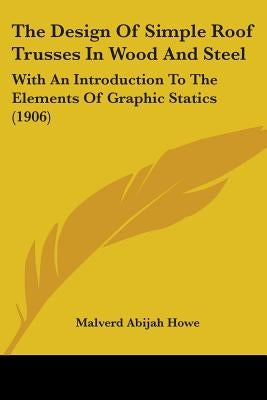 The Design Of Simple Roof Trusses In Wood And Steel: With An Introduction To The Elements Of Graphic Statics (1906) by Howe, Malverd Abijah