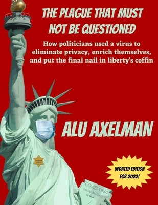 The Plague That Must Not Be Questioned: How politicians used a virus to eliminate privacy, enrich themselves, and put the final nail in liberty's coff by Axelman, Elliot Alu