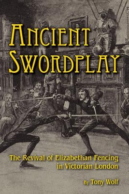 Ancient Swordplay: The Revival of Elizabethan Fencing in Victorian London by Wolf, Tony