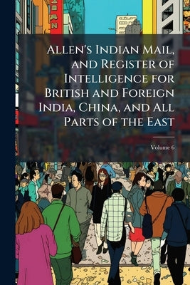 Allen's Indian Mail, and Register of Intelligence for British and Foreign India, China, and All Parts of the East; Volume 6 by Anonymous