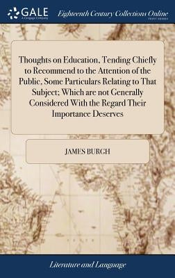 Thoughts on Education, Tending Chiefly to Recommend to the Attention of the Public, Some Particulars Relating to That Subject; Which are not Generally by Burgh, James