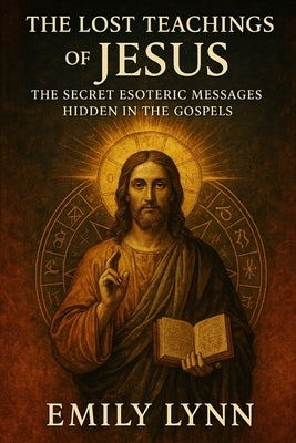 The Lost Teachings of Jesus: The Secret Esoteric Messages Hidden in the Gospels by Lynn, Emily
