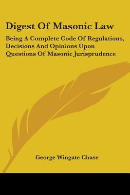 Digest Of Masonic Law: Being A Complete Code Of Regulations, Decisions And Opinions Upon Questions Of Masonic Jurisprudence by Chase, George Wingate