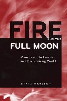 Fire and the Full Moon: Canada and Indonesia in a Decolonizing World by Webster, David