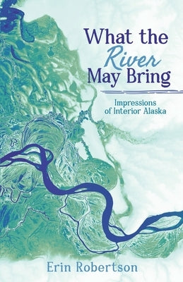 What the River May Bring: Impressions of Interior Alaska by Robertson, Erin