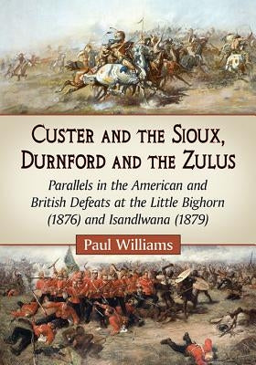 Custer and the Sioux, Durnford and the Zulus: Parallels in the American and British Defeats at the Little Bighorn (1876) and Isandlwana (1879) by Williams, Paul