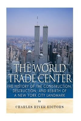 The World Trade Center: The History of the Construction, Destruction, and Rebirth of a New York City Landmark by Charles River Editors