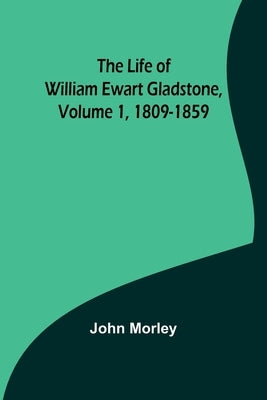 The Life of William Ewart Gladstone, Volume 1, 1809-1859 by Morley, John