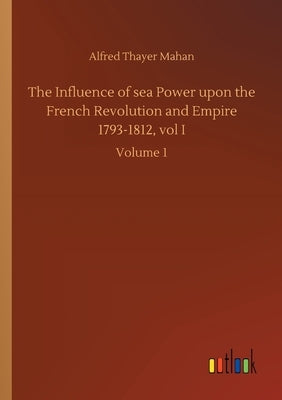 The Influence of sea Power upon the French Revolution and Empire 1793-1812, vol I: Volume 1 by Mahan, Alfred Thayer