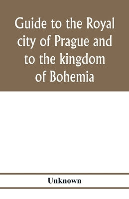Guide to the royal city of Prague and to the kingdom of Bohemia by Unknown