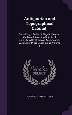 Antiquarian and Topographical Cabinet,: Containing a Series of Elegant Views of the Most Interesting Objects of Curiosity in Great Britain. Accompanie by Greig, John