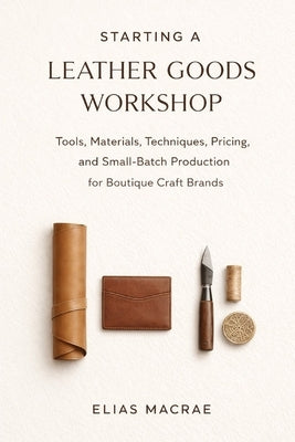 Starting a Leather Goods Workshop: Tools, Materials, Techniques, Pricing, and Small-Batch Production for Boutique Craft Brands by Schwartz, Alice
