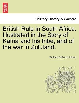 British Rule in South Africa. Illustrated in the Story of Kama and His Tribe, and of the War in Zululand. by Holden, William Clifford