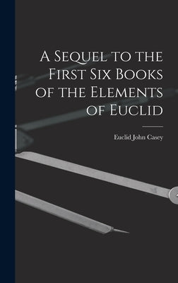 A Sequel to the First Six Books of the Elements of Euclid by Euclid, John Casey