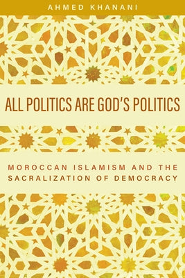 All Politics Are God's Politics: Moroccan Islamism and the Sacralization of Democracy by Khanani, Ahmed
