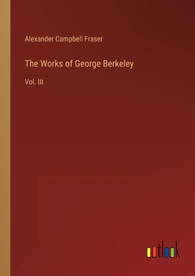 The Works of George Berkeley: Vol. III by Fraser, Alexander Campbell