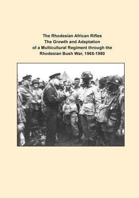 The Rhodesian African Rifles The Growth and Adaptation of a Multicultural Regiment through the Rhodesian Bush War, 1965-1980 by U. S. Army Command and General Staff Col