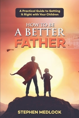 How to Be a Better Father: A Practical Guide to Getting It Right with Your Children by Medlock, Stephen