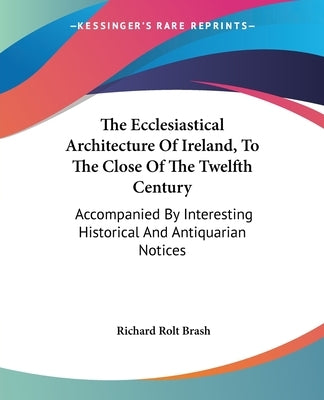 The Ecclesiastical Architecture Of Ireland, To The Close Of The Twelfth Century: Accompanied By Interesting Historical And Antiquarian Notices by Brash, Richard Rolt