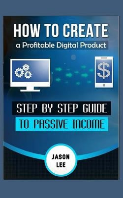 How to Create a Profitable Digital Product: Step by Step Guide to Passive Income by Lee, Jason
