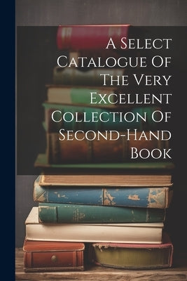 A Select Catalogue Of The Very Excellent Collection Of Second-hand Book by Anonymous