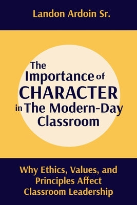 The Importance of Character in the Modern-Day Classroom: Why Ethics, Values, and Principles Affect Classroom Leadership by Ardoin, Landon, Sr.