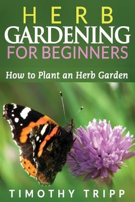 Herb Gardening For Beginners: How to Plant an Herb Garden by Tripp, Timothy