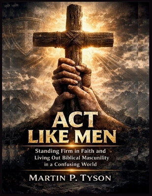Act Like Men: Standing Firm in Faith and Living Out Biblical Masculinity in a Confusing World by Tyson, Martin P.