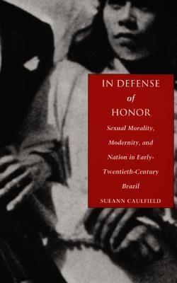 In Defense of Honor: Sexual Morality, Modernity, and Nation in Early-Twentieth-Century Brazil by Caulfield, Sueann
