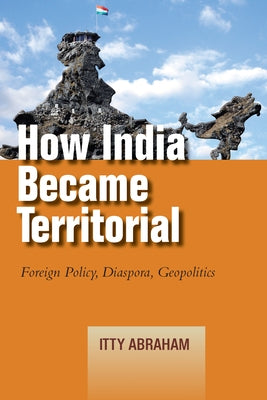 How India Became Territorial: Foreign Policy, Diaspora, Geopolitics by Abraham, Itty