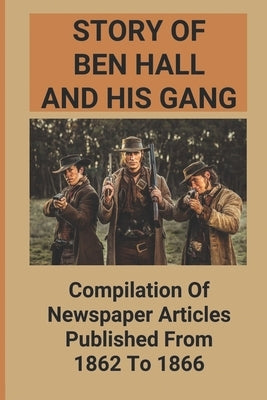 Story Of Ben Hall And His Gang: Compilation Of Newspaper Articles Published From 1862 To 1866 by Geller, Jason