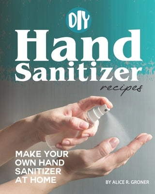 DIY Hand Sanitizer Recipes: Make your own Hand Sanitizer at home by R. Groner, Alice