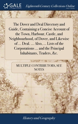 The Dover and Deal Directory and Guide, Containing a Concise Account of the Town, Harbour, Castle, and Neighbourhood, of Dover, and Likewise of ... De by Multiple Contributors