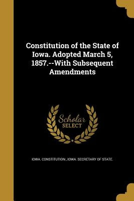 Constitution of the State of Iowa. Adopted March 5, 1857.--With Subsequent Amendments by Iowa Constitution
