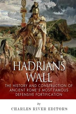 Hadrian's Wall: The History and Construction of Ancient Rome's Most Famous Defensive Fortification by Charles River Editors