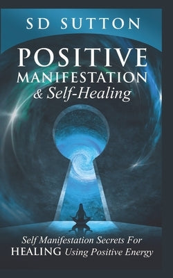 Positive Manifestation & Self-Healing: Self Manifestation Secrets For Healing Using Positive Energy by Sutton, S. D.