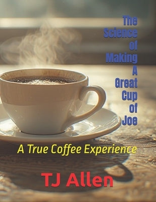 The Science of Making A Great Cup of Joe: A True Coffee Experience by Allen, Tj