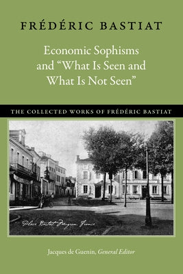 Economic Sophisms and "What Is Seen and What Is Not Seen" by Bastiat, Frédéric