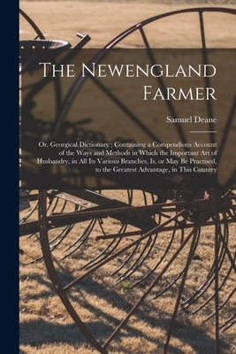 The Newengland Farmer: or, Georgical Dictionary; Containing a Compendious Account of the Ways and Methods in Which the Important Art of Husba by Deane, Samuel 1733-1814