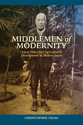 Middlemen of Modernity: Local Elites and Agricultural Development in Modern Japan by Craig, Christopher