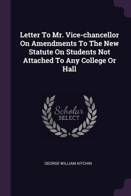 Letter To Mr. Vice-chancellor On Amendments To The New Statute On Students Not Attached To Any College Or Hall by Kitchin, George William