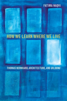 How We Learn Where We Live: Thomas Bernhard, Architecture, and Bildung by Naqvi, Fatima