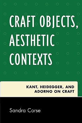 Craft Objects, Aesthetic Contexts: Kant, Heidegger, and Adorno on Craft by Corse, Sandra
